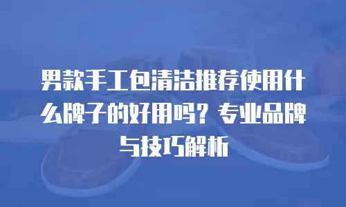 男款手工包清洁推荐使用什么牌子的好用吗？专业品牌与技巧解析