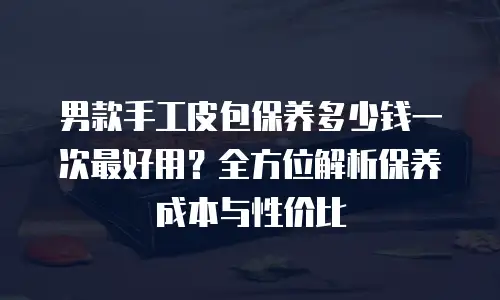 男款手工皮包保养多少钱一次最好用？全方位解析保养成本与性价比