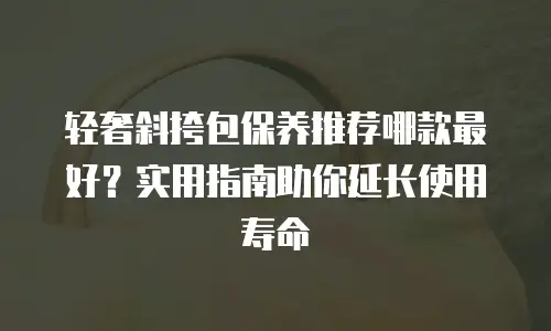 轻奢斜挎包保养推荐哪款最好？实用指南助你延长使用寿命