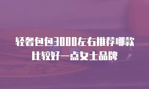 轻奢包包3000左右推荐哪款比较好一点女士品牌