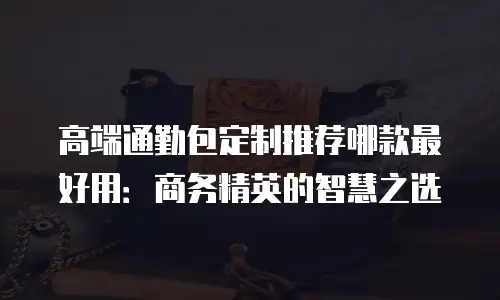 高端通勤包定制推荐哪款最好用：商务精英的智慧之选