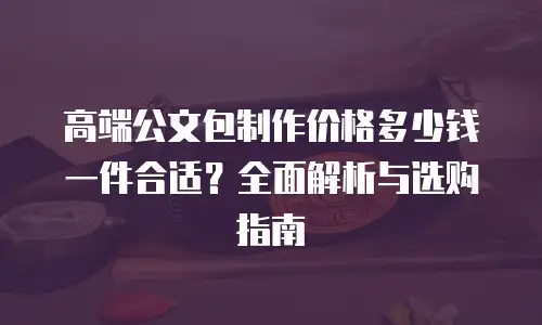 高端公文包制作价格多少钱一件合适？全面解析与选购指南