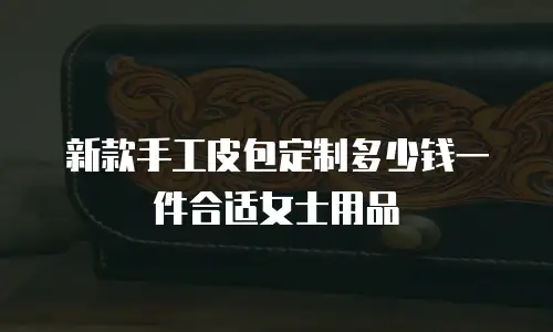 新款手工皮包定制多少钱一件合适女士用品