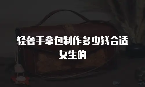 轻奢手拿包制作多少钱合适女生的