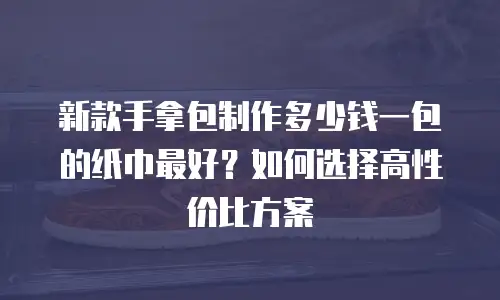 新款手拿包制作多少钱一包的纸巾最好？如何选择高性价比方案