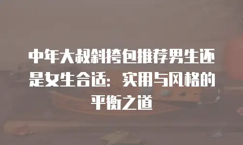 中年大叔斜挎包推荐男生还是女生合适：实用与风格的平衡之道