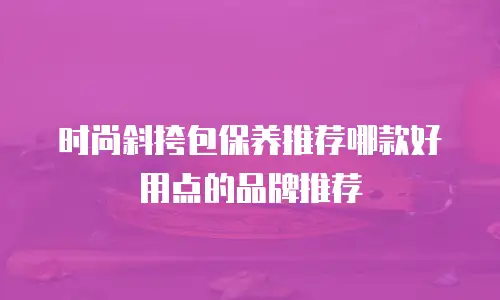 时尚斜挎包保养推荐哪款好用点的品牌推荐