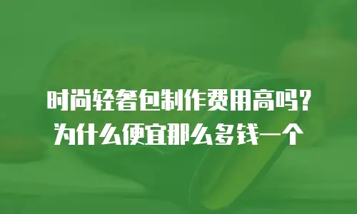 时尚轻奢包制作费用高吗？为什么便宜那么多钱一个