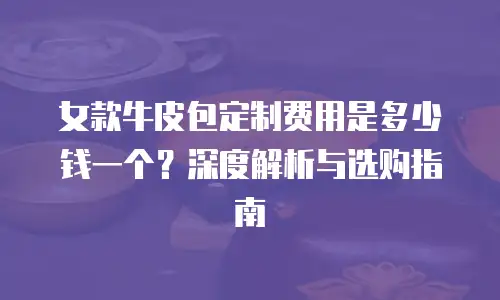 女款牛皮包定制费用是多少钱一个？深度解析与选购指南