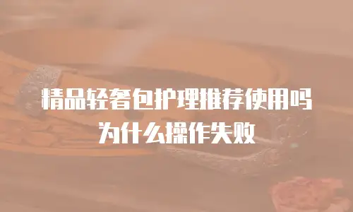 精品轻奢包护理推荐使用吗为什么操作失败
