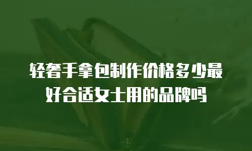 轻奢手拿包制作价格多少最好合适女士用的品牌吗