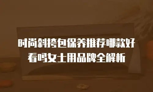 时尚斜挎包保养推荐哪款好看吗女士用品牌全解析