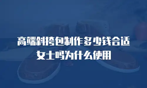 高端斜挎包制作多少钱合适女士吗为什么使用