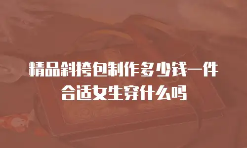 精品斜挎包制作多少钱一件合适女生穿什么吗