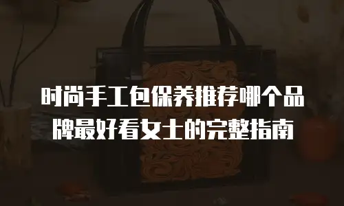 时尚手工包保养推荐哪个品牌最好看女士的完整指南