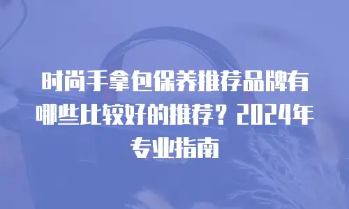 时尚手拿包保养推荐品牌有哪些比较好的推荐？2024年专业指南