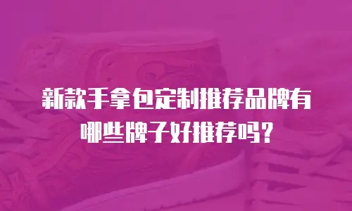 新款手拿包定制推荐品牌有哪些牌子好推荐吗？