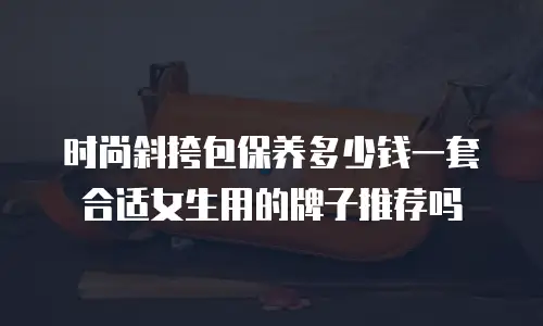 时尚斜挎包保养多少钱一套合适女生用的牌子推荐吗