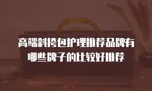 高端斜挎包护理推荐品牌有哪些牌子的比较好推荐