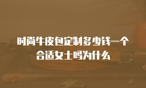 时尚牛皮包定制多少钱一个合适女士吗为什么