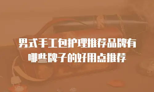 男式手工包护理推荐品牌有哪些牌子的好用点推荐