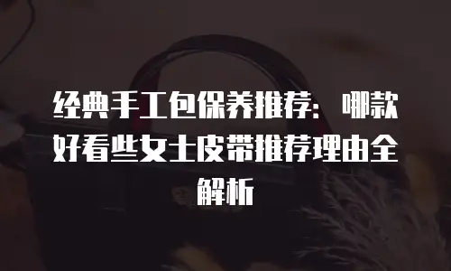 经典手工包保养推荐：哪款好看些女士皮带推荐理由全解析