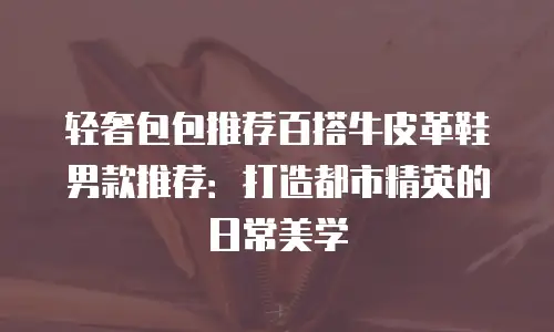 轻奢包包推荐百搭牛皮革鞋男款推荐：打造都市精英的日常美学