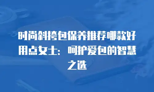 时尚斜挎包保养推荐哪款好用点女士：呵护爱包的智慧之选