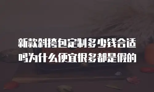 新款斜挎包定制多少钱合适吗为什么便宜很多都是假的