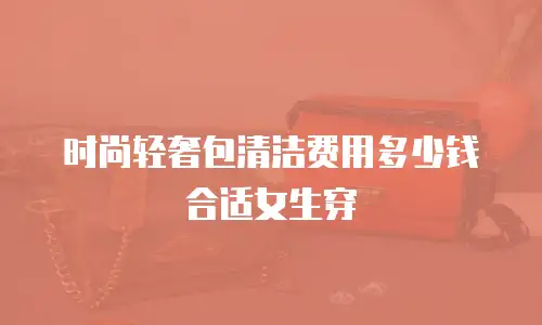 时尚轻奢包清洁费用多少钱合适女生穿
