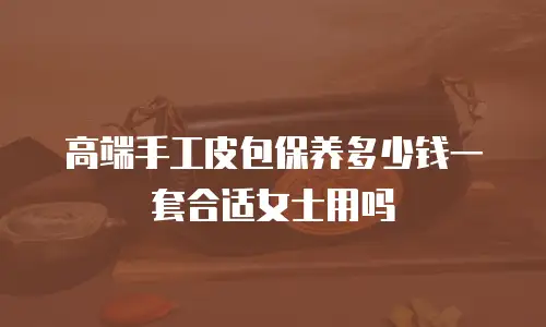 高端手工皮包保养多少钱一套合适女士用吗