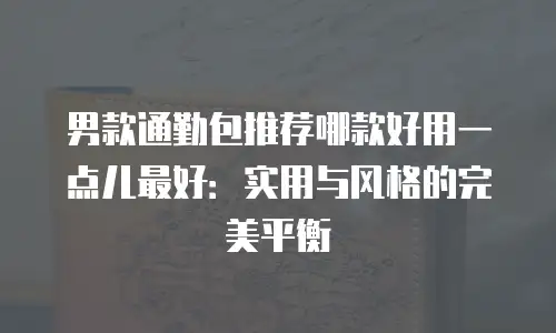 男款通勤包推荐哪款好用一点儿最好：实用与风格的完美平衡
