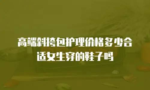 高端斜挎包护理价格多少合适女生穿的鞋子吗