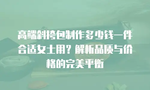 高端斜挎包制作多少钱一件合适女士用？解析品质与价格的完美平衡
