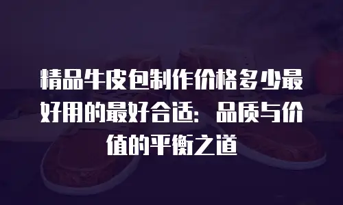 精品牛皮包制作价格多少最好用的最好合适：品质与价值的平衡之道
