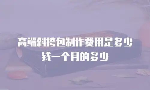 高端斜挎包制作费用是多少钱一个月的多少