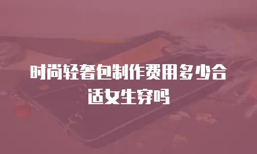 时尚轻奢包制作费用多少合适女生穿吗