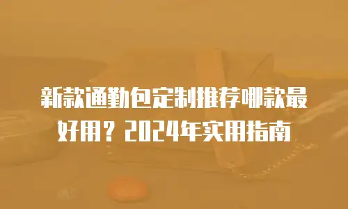 新款通勤包定制推荐哪款最好用？2024年实用指南