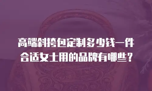 高端斜挎包定制多少钱一件合适女士用的品牌有哪些？