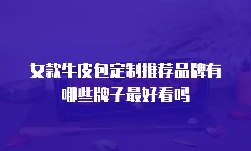 女款牛皮包定制推荐品牌有哪些牌子最好看吗