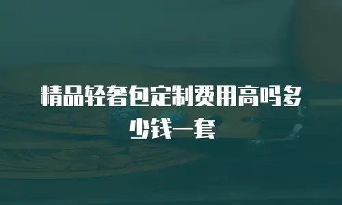 精品轻奢包定制费用高吗多少钱一套