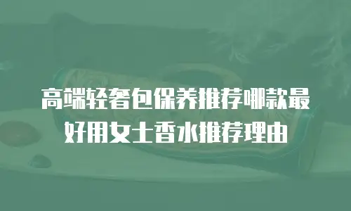 高端轻奢包保养推荐哪款最好用女士香水推荐理由