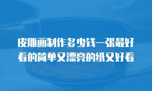皮雕画制作多少钱一张最好看的简单又漂亮的纸又好看