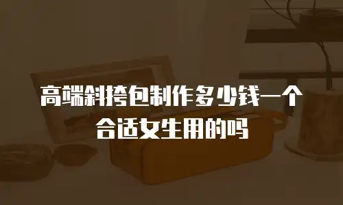 高端斜挎包制作多少钱一个合适女生用的吗