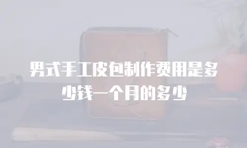 男式手工皮包制作费用是多少钱一个月的多少
