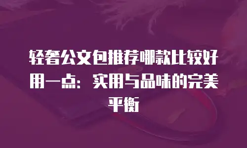 轻奢公文包推荐哪款比较好用一点：实用与品味的完美平衡