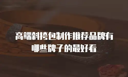 高端斜挎包制作推荐品牌有哪些牌子的最好看