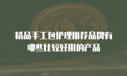 精品手工包护理推荐品牌有哪些比较好用的产品
