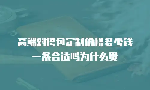 高端斜挎包定制价格多少钱一条合适吗为什么贵