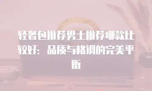 轻奢包推荐男士推荐哪款比较好：品质与格调的完美平衡